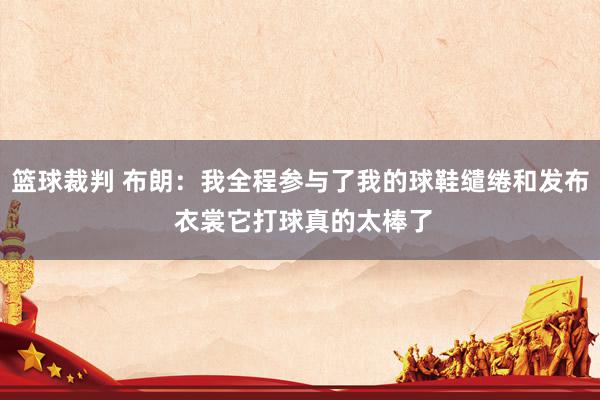 篮球裁判 布朗：我全程参与了我的球鞋缱绻和发布 衣裳它打球真的太棒了