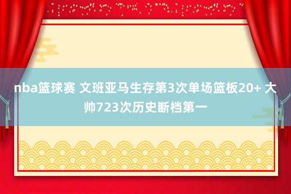 nba篮球赛 文班亚马生存第3次单场篮板20+ 大帅723次历史断档第一