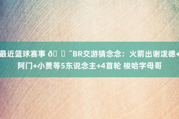 最近篮球赛事 🚨BR交游猜念念：火箭出谢泼德+阿门+小贾等5东说念主+4首轮 梭哈字母哥