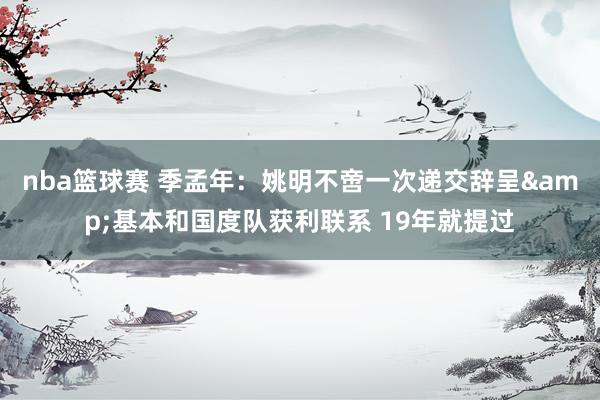 nba篮球赛 季孟年：姚明不啻一次递交辞呈&基本和国度队获利联系 19年就提过