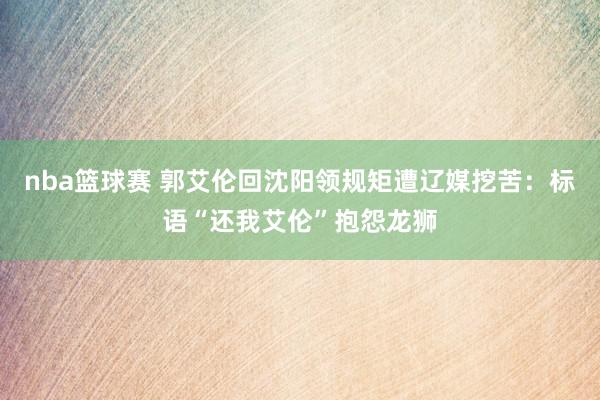 nba篮球赛 郭艾伦回沈阳领规矩遭辽媒挖苦：标语“还我艾伦”抱怨龙狮