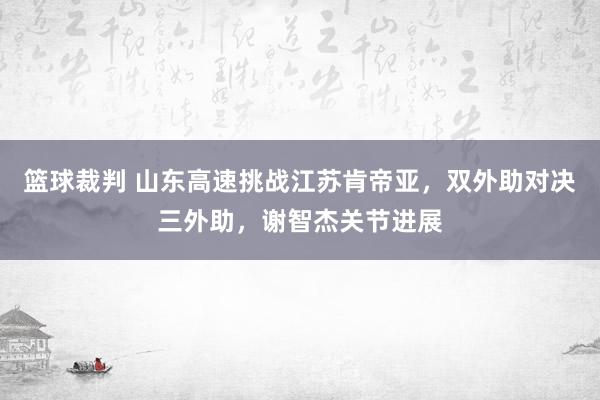 篮球裁判 山东高速挑战江苏肯帝亚，双外助对决三外助，谢智杰关节进展