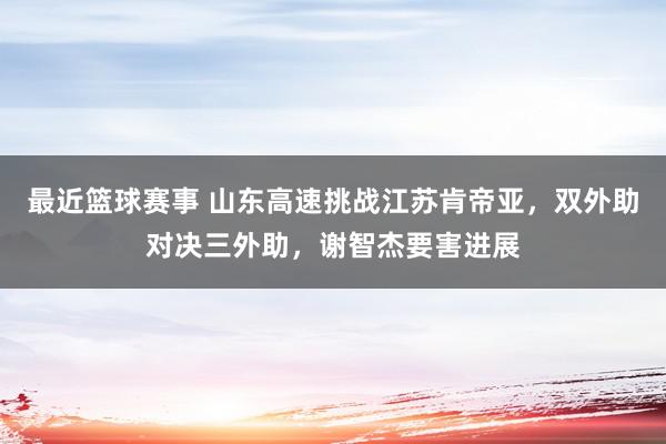 最近篮球赛事 山东高速挑战江苏肯帝亚，双外助对决三外助，谢智杰要害进展