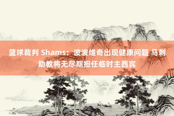 篮球裁判 Shams：波波维奇出现健康问题 马刺助教将无尽期担任临时主西宾