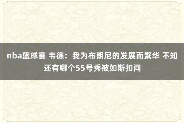 nba篮球赛 韦德：我为布朗尼的发展而繁华 不知还有哪个55号秀被如斯扣问