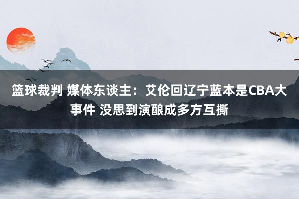 篮球裁判 媒体东谈主：艾伦回辽宁蓝本是CBA大事件 没思到演酿成多方互撕