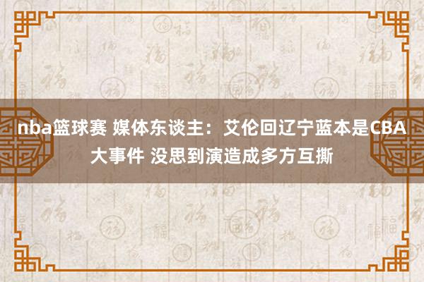 nba篮球赛 媒体东谈主：艾伦回辽宁蓝本是CBA大事件 没思到演造成多方互撕