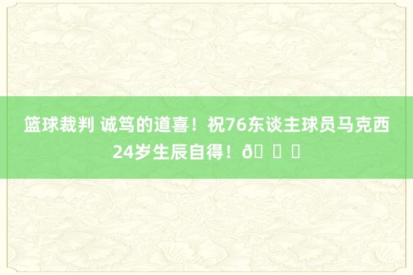 篮球裁判 诚笃的道喜！祝76东谈主球员马克西24岁生辰自得！🎂