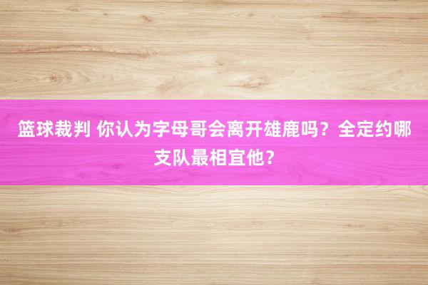 篮球裁判 你认为字母哥会离开雄鹿吗？全定约哪支队最相宜他？