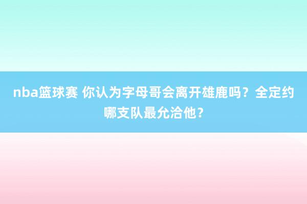 nba篮球赛 你认为字母哥会离开雄鹿吗？全定约哪支队最允洽他？