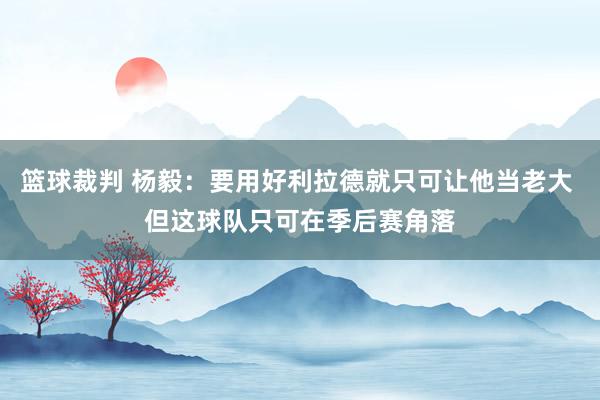 篮球裁判 杨毅：要用好利拉德就只可让他当老大 但这球队只可在季后赛角落