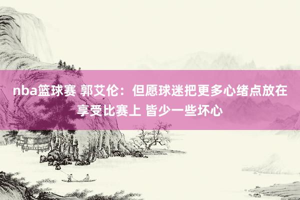 nba篮球赛 郭艾伦：但愿球迷把更多心绪点放在享受比赛上 皆少一些坏心