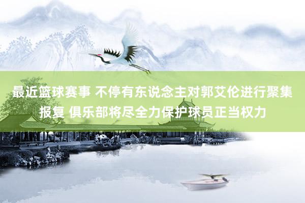 最近篮球赛事 不停有东说念主对郭艾伦进行聚集报复 俱乐部将尽全力保护球员正当权力