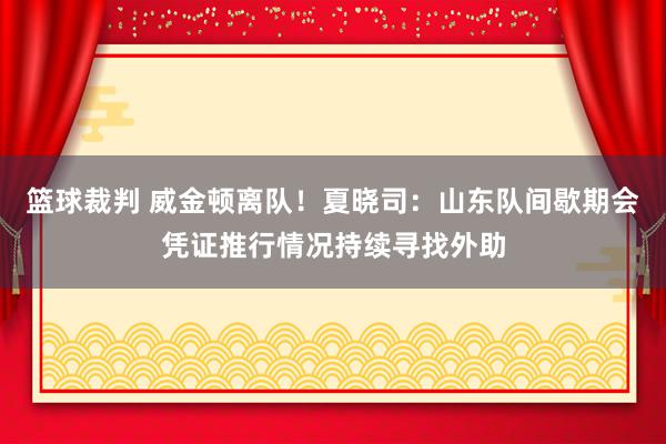 篮球裁判 威金顿离队！夏晓司：山东队间歇期会凭证推行情况持续寻找外助