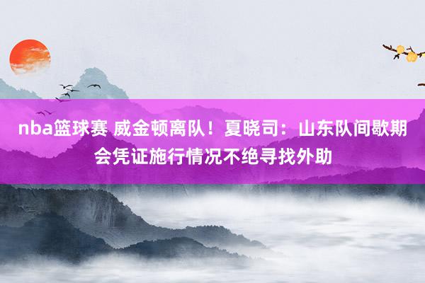 nba篮球赛 威金顿离队！夏晓司：山东队间歇期会凭证施行情况不绝寻找外助