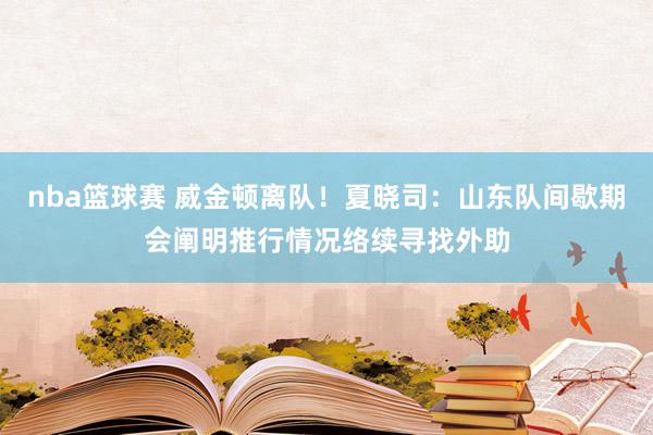 nba篮球赛 威金顿离队！夏晓司：山东队间歇期会阐明推行情况络续寻找外助