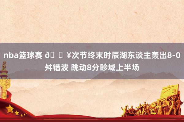 nba篮球赛 🔥次节终末时辰湖东谈主轰出8-0舛错波 跳动8分畛域上半场