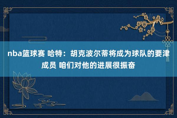 nba篮球赛 哈特：胡克波尔蒂将成为球队的要津成员 咱们对他的进展很振奋