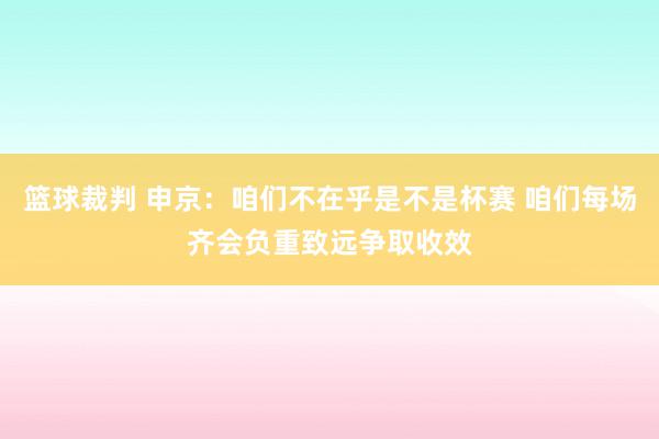 篮球裁判 申京：咱们不在乎是不是杯赛 咱们每场齐会负重致远争取收效