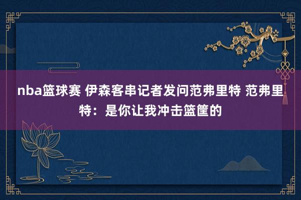 nba篮球赛 伊森客串记者发问范弗里特 范弗里特：是你让我冲击篮筐的