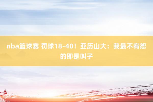 nba篮球赛 罚球18-40！亚历山大：我最不宥恕的即是叫子