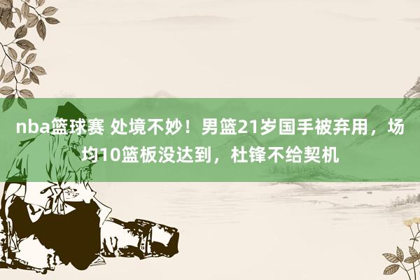 nba篮球赛 处境不妙！男篮21岁国手被弃用，场均10篮板没达到，杜锋不给契机