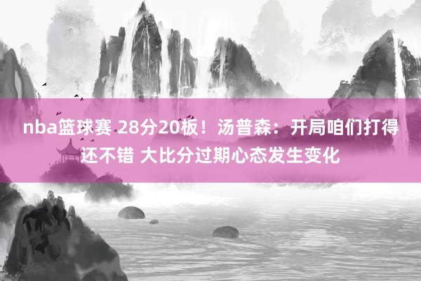 nba篮球赛 28分20板！汤普森：开局咱们打得还不错 大比分过期心态发生变化