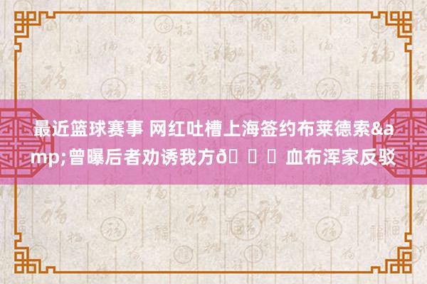 最近篮球赛事 网红吐槽上海签约布莱德索&曾曝后者劝诱我方🍉血布浑家反驳