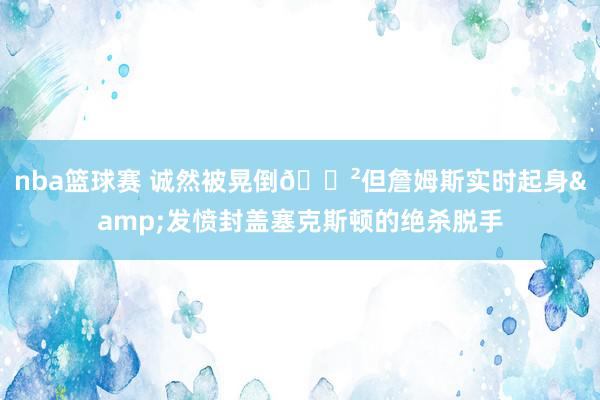 nba篮球赛 诚然被晃倒😲但詹姆斯实时起身&发愤封盖塞克斯顿的绝杀脱手