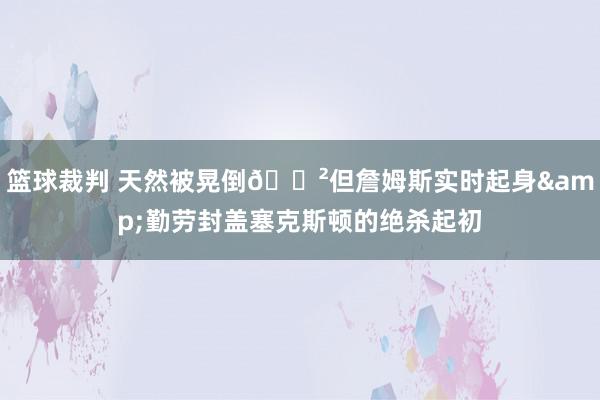 篮球裁判 天然被晃倒😲但詹姆斯实时起身&勤劳封盖塞克斯顿的绝杀起初