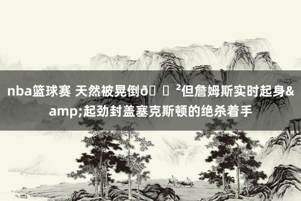 nba篮球赛 天然被晃倒😲但詹姆斯实时起身&起劲封盖塞克斯顿的绝杀着手