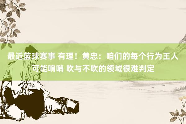 最近篮球赛事 有理！黄忠：咱们的每个行为王人可能响哨 吹与不吹的领域很难判定