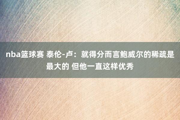 nba篮球赛 泰伦-卢：就得分而言鲍威尔的稀疏是最大的 但他一直这样优秀