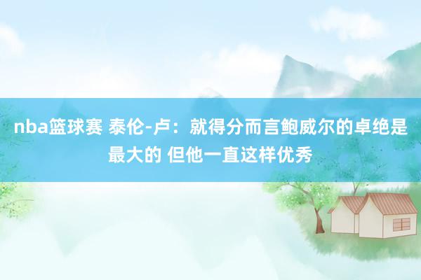 nba篮球赛 泰伦-卢：就得分而言鲍威尔的卓绝是最大的 但他一直这样优秀