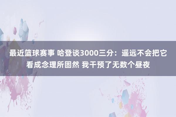 最近篮球赛事 哈登谈3000三分：遥远不会把它看成念理所固然 我干预了无数个昼夜