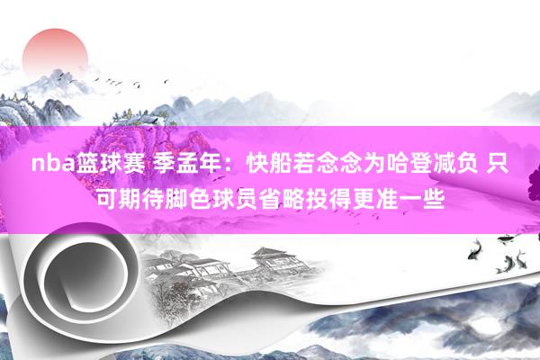 nba篮球赛 季孟年：快船若念念为哈登减负 只可期待脚色球员省略投得更准一些