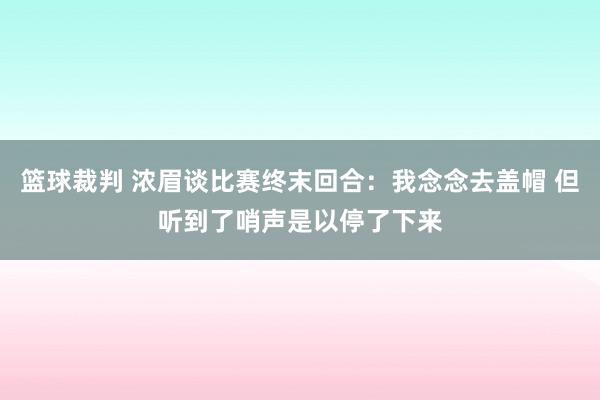 篮球裁判 浓眉谈比赛终末回合：我念念去盖帽 但听到了哨声是以停了下来