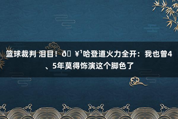 篮球裁判 泪目！🥹哈登道火力全开：我也曾4、5年莫得饰演这个脚色了