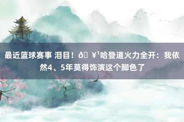 最近篮球赛事 泪目！🥹哈登道火力全开：我依然4、5年莫得饰演这个脚色了