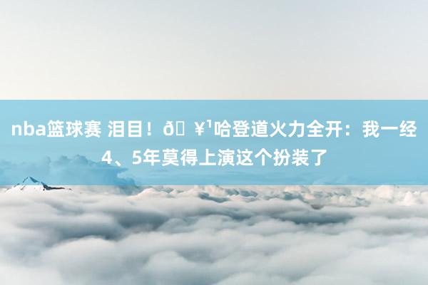 nba篮球赛 泪目！🥹哈登道火力全开：我一经4、5年莫得上演这个扮装了