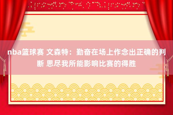 nba篮球赛 文森特：勤奋在场上作念出正确的判断 思尽我所能影响比赛的得胜