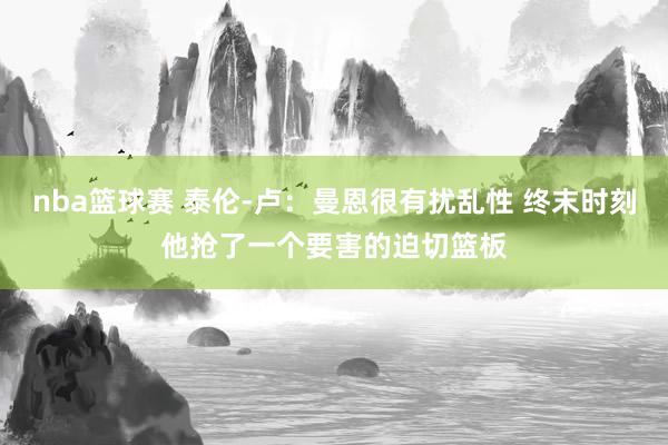 nba篮球赛 泰伦-卢：曼恩很有扰乱性 终末时刻他抢了一个要害的迫切篮板