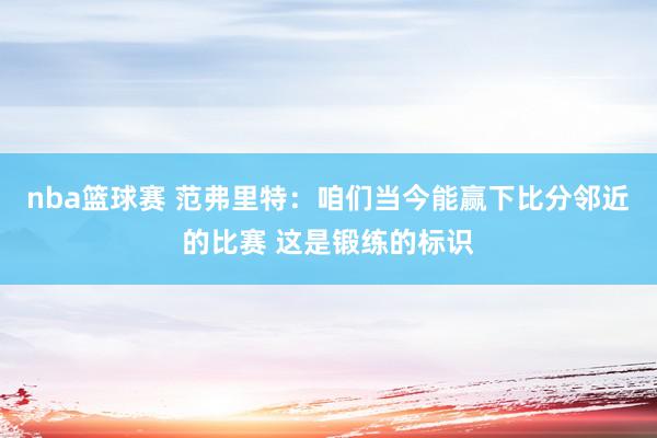 nba篮球赛 范弗里特：咱们当今能赢下比分邻近的比赛 这是锻练的标识