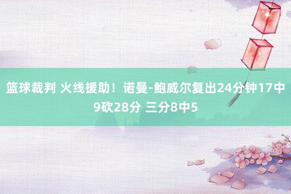 篮球裁判 火线援助！诺曼-鲍威尔复出24分钟17中9砍28分 三分8中5