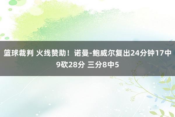 篮球裁判 火线赞助！诺曼-鲍威尔复出24分钟17中9砍28分 三分8中5