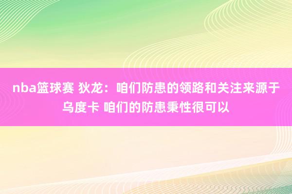 nba篮球赛 狄龙：咱们防患的领路和关注来源于乌度卡 咱们的防患秉性很可以