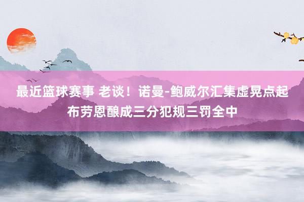 最近篮球赛事 老谈！诺曼-鲍威尔汇集虚晃点起布劳恩酿成三分犯规三罚全中