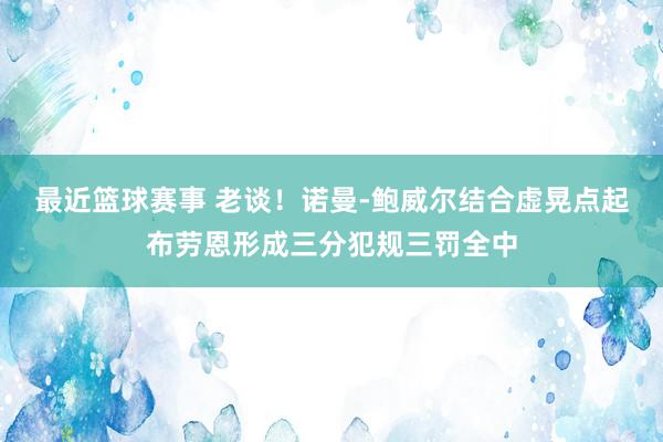 最近篮球赛事 老谈！诺曼-鲍威尔结合虚晃点起布劳恩形成三分犯规三罚全中