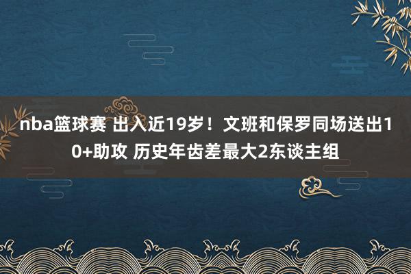 nba篮球赛 出入近19岁！文班和保罗同场送出10+助攻 历史年齿差最大2东谈主组