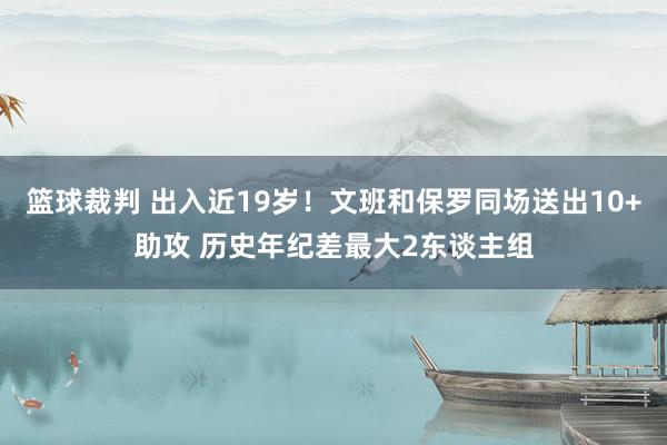 篮球裁判 出入近19岁！文班和保罗同场送出10+助攻 历史年纪差最大2东谈主组